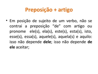Preposição + artigo
• Em posição de sujeito de um verbo, não se
contrai a preposição “de” com artigo ou
pronome ele(s), ela(s), este(s), esta(s), isto,
esse(s), essa(s), aquele(s), aquela(s) e aquilo:
isso não depende dele; isso não depende de
ele aceitar;
 