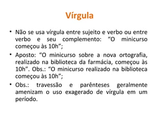 Vírgula
• Não se usa vírgula entre sujeito e verbo ou entre
verbo e seu complemento: “O minicurso
começou às 10h”;
• Aposto: “O minicurso sobre a nova ortografia,
realizado na biblioteca da farmácia, começou às
10h”. Obs.: “O minicurso realizado na biblioteca
começou às 10h”;
• Obs.: travessão e parênteses geralmente
amenizam o uso exagerado de vírgula em um
período.
 