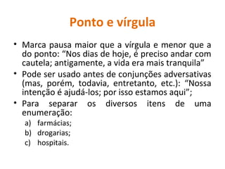 Ponto e vírgula
• Marca pausa maior que a vírgula e menor que a
do ponto: “Nos dias de hoje, é preciso andar com
cautela; antigamente, a vida era mais tranquila”
• Pode ser usado antes de conjunções adversativas
(mas, porém, todavia, entretanto, etc.): “Nossa
intenção é ajudá-los; por isso estamos aqui”;
• Para separar os diversos itens de uma
enumeração:
a) farmácias;
b) drogarias;
c) hospitais.
 
