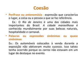 Coesão
• Perífrase ou antonomásia - expressão que caracteriza
o lugar, a coisa ou a pessoa a que se faz referência.
Ex.: O Rio de Janeiro é uma das cidades mais
importantes do Brasil. A cidade maravilhosa é
conhecida mundialmente por suas belezas naturais,
hospitalidade e carnaval.
• Palavras ou expressões sinônimas ou quase
sinônimas
Ex.: Os automóveis colocados à venda durante a
exposição não obtiveram muito sucesso. Isso talvez
tenha ocorrido porque os carros não estavam em um
lugar de destaque no evento.
 