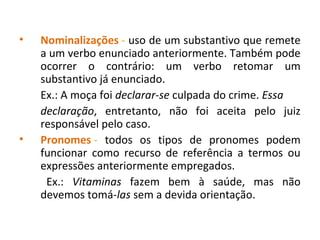 • Nominalizações - uso de um substantivo que remete
a um verbo enunciado anteriormente. Também pode
ocorrer o contrário: um verbo retomar um
substantivo já enunciado.
Ex.: A moça foi declarar-se culpada do crime. Essa
declaração, entretanto, não foi aceita pelo juiz
responsável pelo caso.
• Pronomes - todos os tipos de pronomes podem
funcionar como recurso de referência a termos ou
expressões anteriormente empregados.
Ex.: Vitaminas fazem bem à saúde, mas não
devemos tomá-las sem a devida orientação.
 