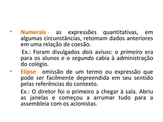 • Numerais - as expressões quantitativas, em
algumas circunstâncias, retomam dados anteriores
em uma relação de coesão.
Ex.: Foram divulgados dois avisos: o primeiro era
para os alunos e o segundo cabia à administração
do colégio.
• Elipse - omissão de um termo ou expressão que
pode ser facilmente depreendida em seu sentido
pelas referências do contexto.
Ex.: O diretor foi o primeiro a chegar à sala. Abriu
as janelas e começou a arrumar tudo para a
assembleia com os acionistas.
 
