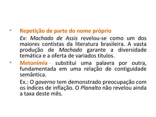 • Repetição de parte do nome próprio
Ex: Machado de Assis revelou-se como um dos
maiores contistas da literatura brasileira. A vasta
produção de Machado garante a diversidade
temática e a oferta de variados títulos.
• Metonímia - substitui uma palavra por outra,
fundamentada em uma relação de contiguidade
semântica.
Ex.: O governo tem demonstrado preocupação com
os índices de inflação. O Planalto não revelou ainda
a taxa deste mês.
 