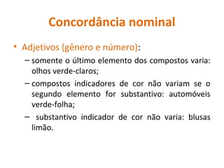 Concordância nominal
• Adjetivos (gênero e número):
– somente o último elemento dos compostos varia:
olhos verde-claros;
– compostos indicadores de cor não variam se o
segundo elemento for substantivo: automóveis
verde-folha;
– substantivo indicador de cor não varia: blusas
limão.
 