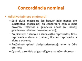 Concordância nominal
• Adjetivo (gênero e número):
– Será plural masculino (se houver pelo menos um
substantivo masculino) ou concordará com o mais
próximo: televisor e geladeira novos (ou nova);
geladeira e televisor novos (ou novo);
– Predicativo: o aluno e a aluna estão reprovados; ficou
reprovada a aluna e o aluno; ficaram reprovados a
aluna e o aluno;
– Antônimos (plural obrigatoriamente): amor e ódio
eternos;
– Quando o sentido exige: relógio e mamão saboroso.
 