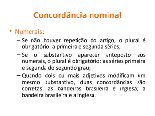 Concordância nominal
• Numerais:
– Se não houver repetição do artigo, o plural é
obrigatório: a primeira e segunda séries;
– Se o substantivo aparecer anteposto aos
numerais, o plural é obrigatório: as séries primeira
e segunda do segundo grau;
– Quando dois ou mais adjetivos modificam um
mesmo substantivo, duas concordâncias são
corretas: as bandeiras brasileira e inglesa; a
bandeira brasileira e a inglesa.
 