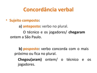 Concordância verbal
• Sujeito composto:
a) anteposto: verbo no plural.
O técnico e os jogadores/ chegaram
ontem a São Paulo.
b) posposto: verbo concorda com o mais
próximo ou fica no plural.
Chegou(aram) ontem/ o técnico e os
jogadores.
 