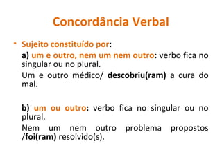 Concordância Verbal
• Sujeito constituído por:
a) um e outro, nem um nem outro: verbo fica no
singular ou no plural.
Um e outro médico/ descobriu(ram) a cura do
mal.
b) um ou outro: verbo fica no singular ou no
plural.
Nem um nem outro problema propostos
/foi(ram) resolvido(s).
 