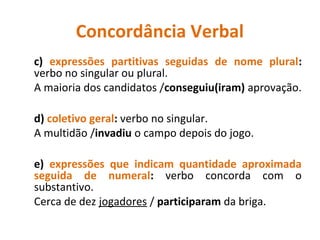 Concordância Verbal
c) expressões partitivas seguidas de nome plural:
verbo no singular ou plural.
A maioria dos candidatos /conseguiu(iram) aprovação.
d) coletivo geral: verbo no singular.
A multidão /invadiu o campo depois do jogo.
e) expressões que indicam quantidade aproximada
seguida de numeral: verbo concorda com o
substantivo.
Cerca de dez jogadores / participaram da briga.
 