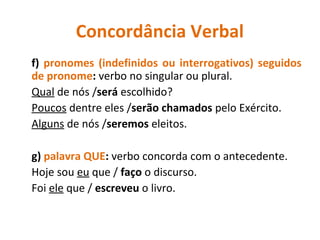 Concordância Verbal
f) pronomes (indefinidos ou interrogativos) seguidos
de pronome: verbo no singular ou plural.
Qual de nós /será escolhido?
Poucos dentre eles /serão chamados pelo Exército.
Alguns de nós /seremos eleitos.
g) palavra QUE: verbo concorda com o antecedente.
Hoje sou eu que / faço o discurso.
Foi ele que / escreveu o livro.
 