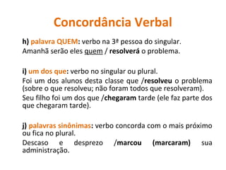 Concordância Verbal
h) palavra QUEM: verbo na 3ª pessoa do singular.
Amanhã serão eles quem / resolverá o problema.
i) um dos que: verbo no singular ou plural.
Foi um dos alunos desta classe que /resolveu o problema
(sobre o que resolveu; não foram todos que resolveram).
Seu filho foi um dos que /chegaram tarde (ele faz parte dos
que chegaram tarde).
j) palavras sinônimas: verbo concorda com o mais próximo
ou fica no plural.
Descaso e desprezo /marcou (marcaram) sua
administração.
 