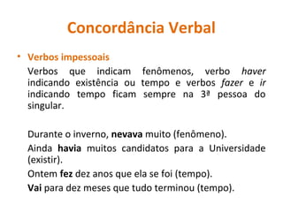 Concordância Verbal
• Verbos impessoais
Verbos que indicam fenômenos, verbo haver
indicando existência ou tempo e verbos fazer e ir
indicando tempo ficam sempre na 3ª pessoa do
singular.
Durante o inverno, nevava muito (fenômeno).
Ainda havia muitos candidatos para a Universidade
(existir).
Ontem fez dez anos que ela se foi (tempo).
Vai para dez meses que tudo terminou (tempo).
 