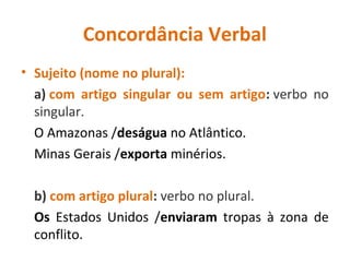 Concordância Verbal
• Sujeito (nome no plural):
a) com artigo singular ou sem artigo: verbo no
singular.
O Amazonas /deságua no Atlântico.
Minas Gerais /exporta minérios.
b) com artigo plural: verbo no plural.
Os Estados Unidos /enviaram tropas à zona de
conflito.
 