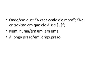 • Onde/em que: “A casa onde ele mora”; “Na
entrevista em que ele disse [...]”;
• Num, numa/em um, em uma
• A longo prazo/em longo prazo.
 