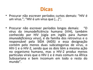 Dicas
• Procurar não escrever períodos curtos demais: “HIV é
um vírus.”; “HIV é um vírus que [...]”;
• Procurar não escrever períodos longos demais: “O
vírus da imunodeficiência humana (VIH), também
conhecido por HIV (sigla em inglês para human
imunodeficiency virus), é da família dos retrovírus e o
responsável pela SIDA (AIDS) e essa designação
contém pelo menos duas subcategorias de vírus, o
HIV-1 e o HIV-2, sendo que os dois têm a mesma ação
no organismo humano, mas o HIV-2 produz menos
partículas virais que o HIV-1 e é mais comum na África
Subsaariana e bem incomum em todo o resto do
mundo”.
 