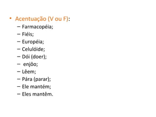 • Acentuação (V ou F):
– Farmacopéia;
– Fiéis;
– Européia;
– Celulóide;
– Dói (doer);
– enjôo;
– Lêem;
– Pára (parar);
– Ele mantém;
– Eles mantêm.
 