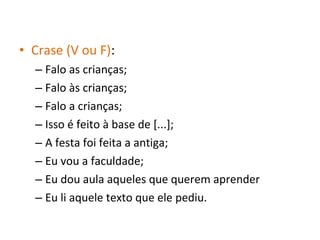 • Crase (V ou F):
– Falo as crianças;
– Falo às crianças;
– Falo a crianças;
– Isso é feito à base de [...];
– A festa foi feita a antiga;
– Eu vou a faculdade;
– Eu dou aula aqueles que querem aprender
– Eu li aquele texto que ele pediu.
 