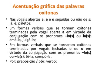 Acentuação gráfica das palavras
oxítonas
• Nas vogais abertas a, e e o seguidas ou não de s:
já, é, paletós;
• Em formas verbais que se tornam oxítonas
terminadas pela vogal aberta a em virtude da
conjugação com os pronomes –lo(s) ou la(s):
amá-la, julgá-lo;
• Em formas verbais que se tornaram oxítonas
terminadas por vogais fechadas e ou o em
virtude da conjugação com os pronomes –lo(s)
ou –la(s): tê-la, compô-la;
• Por: preposição / pôr: verbo;
 
