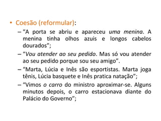 • Coesão (reformular):
– “A porta se abriu e apareceu uma menina. A
menina tinha olhos azuis e longos cabelos
dourados”;
– “Vou atender ao seu pedido. Mas só vou atender
ao seu pedido porque sou seu amigo”.
– “Marta, Lúcia e Inês são esportistas. Marta joga
tênis, Lúcia basquete e Inês pratica natação”;
– “Vimos o carro do ministro aproximar-se. Alguns
minutos depois, o carro estacionava diante do
Palácio do Governo”;
 