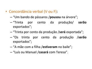• Concordância verbal (V ou F):
– “Um bando de pássaros /pousou na árvore”;
– “Trinta por cento da produção/ serão
exportados”;
– “Trinta por cento da produção /será exportada”;
– “Os trinta por cento da produção /serão
exportados”;
– “A mãe com a filha /estiveram no baile”;
– “Luís ou Manuel /casará com Teresa”.
 