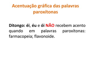 Acentuação gráfica das palavras
paroxítonas
Ditongo: éi, éu e ói NÃO recebem acento
quando em palavras paroxítonas:
farmacopeia; flavonoide.
 
