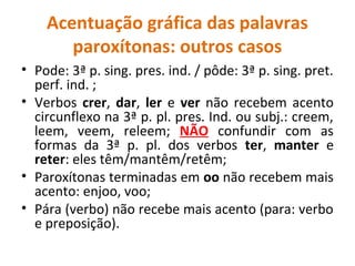 Acentuação gráfica das palavras
paroxítonas: outros casos
• Pode: 3ª p. sing. pres. ind. / pôde: 3ª p. sing. pret.
perf. ind. ;
• Verbos crer, dar, ler e ver não recebem acento
circunflexo na 3ª p. pl. pres. Ind. ou subj.: creem,
leem, veem, releem; NÃO confundir com as
formas da 3ª p. pl. dos verbos ter, manter e
reter: eles têm/mantêm/retêm;
• Paroxítonas terminadas em oo não recebem mais
acento: enjoo, voo;
• Pára (verbo) não recebe mais acento (para: verbo
e preposição).
 