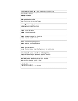 Palabras en las que la "z" y la "s" distinguen significados
abrazar: Dar abrazos.
abrasar: Quemar.


azar: Casualidad, suerte.
asar: Cocinar un alimento al fuego.


bazar: Tienda, establecimiento.
basar: Asentar sobre una base.


caza: Acción de cazar.
casa: Vivienda, domicilio.


cazo: Recipiente usado en la cocina.
caso: Suceso, acontecimiento.


maza: Herramienta para golpear.
masa: Mezcla; conjunto, multitud.


pozo: Hoyo en la tierra.
poso: Sedimento que dejan los líquidos en los recipientes.


zumo: Líquido que se saca de las frutas o plantas.
sumo: Superior a todos, supremo; deporte de lucha.


taza: Recipiente pequeño con asa para líquidos.
tasa: Acción de poner precio a algo.


zeta: La última letra.
seta: Planta del bosque sin clorofila.
 