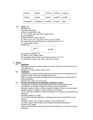 filoxera           flexible       conexión        ortodoxo    luxación

                laxante            maxilar        máximo          pretextar   saxofón

                sexagenario        sexagesimal    taxativo        examen      éxito


   1.8.    Letras “Y”
           Se escribe "y":
           Al principio de palabra:
           Cuando va seguida de vocal.
           Ej.: Ya, yo, yeso, yate, yacimiento, yegua, yema.
           Al final de palabra:
           Si sobre la letra no recae el acento.
           Ej.: Hay, hoy, rey, ley, muy, buey, convoy, voy, soy, estoy.
           En los plurales de las palabras que en singular terminan en "y".
           Ej.: Leyes, reyes, bueyes.
           Excepciones:

                                 jerséi
                                                      guirigáis
                             s

           La conjunción copulativa "y".
           Ej.: Pedro y Juan, Isabel y María.
           En los tiempos de los verbos cuyo infinitivo no lleva ni "y" ni "ll".
           Ej.: Poseyendo, oyese, cayó, vaya, creyó, huyó, recluyó.

2. Sílabas
   2.1.    Diptongos
           Diptongo es la reunión de dos vocales en la misma sílaba que se pronuncian en un
           solo golpe de voz.
           Ejemplo: aire, causa, aceite, deuda, boina.
   2.2.    Triptongos
           Triptongo es la reunión de tres vocales que se pronuncian en un solo golpe de voz.
           Ejemplo: limpiáis, acariciéis, averiguáis, buey, miau.
           Hiato es cuando dos vocales van seguidas en una palabra pero se pronuncian en
           sílabas diferentes.
           Ejemplo: león, aéreo, raíz, feo, peana.
   2.3.    Normas de acentuación de diptongos, triptongos e hiatos:
           Los diptongos y triptongos siguen generalmente las normas generales de la
           acentuación y se colocará la tilde en la vocal que suena más fuerte.
           Ejemplos: diócesis, diáfano, también, después, huésped, náutico, náufrago, sepáis,
           lleguéis, limpiéis, averiguáis, cuídalo, cuídame, farmacéutico.
           La "h" muda entre vocales se considera inexistente con respecto a la acentuación de
           diptongos.
           Ejemplos: desahuciar, rehilar.
           La "y" griega final forma diptongos y triptongos pero nunca se pondrá tilde en los
           mismos.
           Ejemplos: convoy, Eloy, Uruguay, Paraguay, virrey, Valderaduey.
           Los hiatos siguen, casi siempre, las normas generales de la acentuación.
           Ejemplos: león, aéreo.
           Hay un caso especial que lleva tilde para romper diptongo que no sigue las normas
           generales.
 