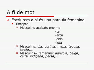A fi de mot Escriurem  a  si és una paraula femenina Excepte: Masculins acabats en:-ma   -ta -arca -cida -ista Masculins:  di a , goril·l a , map a , tequil a , titell a ,... Masculins= femenins:  agrícol a , belg a , celt a , indígen a , pers a ,...   