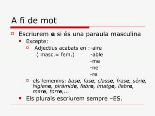 A fi de mot Escriurem  e  si és una paraula masculina Excepte: Adjectius acabats en :-aire   ( masc.= fem.)  -able  -me  -ne  -re els femenins:  bas e , fas e , class e , fras e , sèri e , higien e , piràmid e , febr e , imatg e , llebr e , mar e , torr e ,... Els plurals escriurem sempre –ES. 