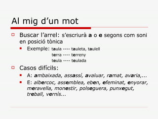 Al mig d’un mot Buscar l’arrel:  s’escriurà  a  o  e  segons com soni en posició tònica Exemple:  t a ula ---- t a uleta, t a ulell t e rra ---- t e rreny t e ula ---- t e ulada Casos difícils: A:  a mbaixada, ass a ssí,  a valuar, r a mat, av a ria,...   E:  alb e rcoc, ass e mblea, eb e n,  e feminat,  e nyorar, m e ravella, mon e stir, pols e guera, punx e gut, tr e ball, v e rnís...   
