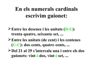En els numerals cardinals
        escrivim guionet:

 Entre les desenes i les unitats (D-U):
  trenta-quatre, seixanta-set, ...
 Entre les unitats (de cent) i les centenes
  (U-C): dos-cents, quatre-cents, ...
 Del 21 al 29 s’intercala una i entre els dos
  guionets: vint-i-dos, vint-i-set, ...
 