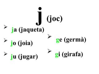 
              j    (joc)
    ja (jaqueta)
                    ge (germà)
 jo (joia)

                   gi (girafa)
    ju (jugar)
 