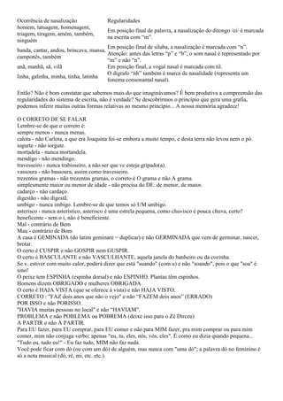 Ocorrência de nasalização Regularidades
homem, tatuagem, homenagem,
triagem, tiragem, amém, também,
ninguém
Em posição final de palavra, a nasalização do ditongo /ei/ é marcada
na escrita com “m”.
banda, cantar, andou, brincava, mansa,
camponês, também
Em posição final de sílaba, a nasalização é marcada com “n”.
Atenção: antes das letras “p” e “b”, o som nasal é representado por
“m” e não “n”.
anã, manhã, sã, vilã Em posição final, a vogal nasal é marcada com til.
linha, galinha, minha, tinha, latinha
O dígrafo “nh” também é marca de nasalidade (representa um
fonema consonantal nasal).
Então? Não é bom constatar que sabemos mais do que imaginávamos? É bem produtiva a compreensão das
regularidades do sistema de escrita, não é verdade? Se descobrirmos o princípio que gera uma grafia,
podemos inferir muitas outras formas relativas ao mesmo princípio... A nossa memória agradece!
O CORRETO DE SE FALAR
Lembre-se de que o correto é:
sempre menos - nunca menas.
calota - não Carlota, a que era Joaquina foi-se embora a muito tempo, e desta terra não levou nem o pó.
iogurte - não iorgute.
mortadela - nunca mortandela.
mendigo - não mendingo.
travesseiro - nunca trabisseiro, a não ser que vc esteja gripado(a).
vassoura - não bassoura, assim como travesseiro.
trezentos gramas - não trezentas gramas, o correto é O grama e não A grama.
simplesmente maior ou menor de idade - não precisa do DE: de menor, de maior.
cadarço - não cardaço.
digestão - não digestã.
umbigo - nunca imbigo. Lembre-se de que temos só UM umbigo.
asterisco - nunca asterístico, asterisco é uma estrela pequena, como chuvisco é pouca chuva, certo?
beneficente - sem o i, não é beneficiente.
Mal - contrário de Bem
Mau - contrário de Bom
A casa é GEMINADA (do latim geminare = duplicar) e não GERMINADA que vem de germinar, nascer,
brotar.
O certo é CUSPIR e não GOSPIR nem GUSPIR.
O certo é BASCULANTE e não VASCULHANTE, aquela janela do banheiro ou da cozinha.
Se v. estiver com muito calor, poderá dizer que está "suando" (com u) e não "soando", pois o que "soa" é
sino!
O peixe tem ESPINHA (espinha dorsal) e não ESPINHO. Plantas têm espinhos.
Homens dizem OBRIGADO e mulheres OBRIGADA.
O certo é HAJA VISTA (que se oferece à vista) e não HAJA VISTO.
CORRETO : "FAZ dois anos que não o vejo" e não “FAZEM dois anos” (ERRADO)
POR ISSO e não PORISSO.
"HAVIA muitas pessoas no local" e não “HAVIAM”.
PROBLEMA e não POBLEMA ou POBREMA (deixe isso para o Zé Dirceu)
A PARTIR e não À PARTIR.
Para EU fazer, para EU comprar, para EU comer e não para MIM fazer, pra mim comprar ou para mim
comer, mim não conjuga verbo; apenas “eu, tu, eles, nós, vós, eles". É como eu dizia quando pequena...
"Tudo eu, tudo eu!" - Eu faz tudo, MIM não faz nada.
Você pode ficar com dó (ou com um dó) de alguém, mas nunca com "uma dó"; a palavra dó no feminino é
só a nota musical (dó, ré, mi, etc. etc.).
 