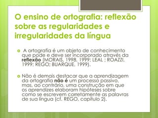 O ensino de ortografia: reflexão
sobre as regularidades e
irregularidades da língua
 A ortografia é um objeto de conhecimento
que pode e deve ser incorporado através da
reflexão (MORAIS, 1998, 1999; LEAL ; ROAZZI,
1999; REGO; BUARQUE, 1999).
 Não é demais destacar que a aprendizagem
da ortografia não é um processo passivo,
mas, ao contrário, uma construção em que
os aprendizes elaboram hipóteses sobre
como se escrevem corretamente as palavras
de sua língua (cf. REGO, capítulo 2).
 