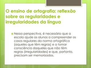 O ensino de ortografia: reflexão
sobre as regularidades e
irregularidades da língua
 Nessa perspectiva, é necessário que a
escola ajude os alunos a compreender os
casos regulares da norma ortográfica
(aqueles que têm regras) e a tomar
consciência daqueles que não têm
regras (irregularidades) e que, portanto,
precisam ser memorizados.
 