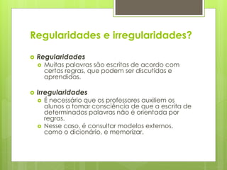Regularidades e irregularidades?
 Regularidades
 Muitas palavras são escritas de acordo com
certas regras, que podem ser discutidas e
aprendidas.
 Irregularidades
 É necessário que os professores auxiliem os
alunos a tomar consciência de que a escrita de
determinadas palavras não é orientada por
regras.
 Nesse caso, é consultar modelos externos,
como o dicionário, e memorizar.
 