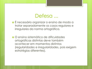Defesa ...
 É necessário organizar o ensino de modo a
tratar separadamente os casos regulares e
irregulares da norma ortográfica.
 O ensino sistemático de dificuldades
ortográficas distintas deve também
acontecer em momentos distintos
(regularidades e irregularidades, pois exigem
estratégias diferentes).
 