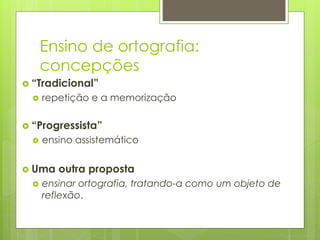 Ensino de ortografia:
concepções
 “Tradicional”
 repetição e a memorização
 “Progressista”
 ensino assistemático
 Uma outra proposta
 ensinar ortografia, tratando-a como um objeto de
reflexão.
 