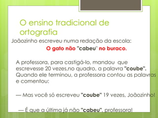 O ensino tradicional de
ortografia
Joãozinho escreveu numa redação da escola:
O gato não "cabeu" no buraco.
A professora, para castigá-lo, mandou que
escrevesse 20 vezes,no quadro, a palavra "coube".
Quando ele terminou, a professora contou as palavras
e comentou:
— Mas você só escreveu "coube" 19 vezes, Joãozinho!
— É que a última já não "cabeu", professora!
 