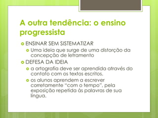 A outra tendência: o ensino
progressista
 ENSINAR SEM SISTEMATIZAR
 Uma ideia que surge de uma distorção da
concepção de letramento
 DEFESA DA IDEIA
 a ortografia deve ser aprendida através do
contato com os textos escritos.
 os alunos aprendem a escrever
corretamente “com o tempo”, pela
exposição repetida às palavras de sua
língua.
 