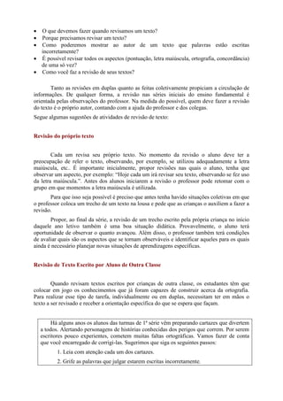  O que devemos fazer quando revisamos um texto?
 Porque precisamos revisar um texto?
 Como poderemos mostrar ao autor de um texto que palavras estão escritas
incorretamente?
 É possível revisar todos os aspectos (pontuação, letra maiúscula, ortografia, concordância)
de uma só vez?
 Como você faz a revisão de seus textos?
Tanto as revisões em duplas quanto as feitas coletivamente propiciam a circulação de
informações. De qualquer forma, a revisão nas séries iniciais do ensino fundamental é
orientada pelas observações do professor. Na medida do possível, quem deve fazer a revisão
do texto é o próprio autor, contando com a ajuda do professor e dos colegas.
Segue algumas sugestões de atividades de revisão de texto:
Revisão do próprio texto
Cada um revisa seu próprio texto. No momento da revisão o aluno deve ter a
preocupação de reler o texto, observando, por exemplo, se utilizou adequadamente a letra
maiúscula, etc.. É importante inicialmente, propor revisões nas quais o aluno, tenha que
observar um aspecto, por exemplo: “Hoje cada um irá revisar seu texto, observando se fez uso
da letra maiúscula.”. Antes dos alunos iniciarem a revisão o professor pode retomar com o
grupo em que momentos a letra maiúscula é utilizada.
Para que isso seja possível é preciso que antes tenha havido situações coletivas em que
o professor coloca um trecho de um texto na lousa e pede que as crianças o auxiliem a fazer a
revisão.
Propor, ao final da série, a revisão de um trecho escrito pela própria criança no início
daquele ano letivo também é uma boa situação didática. Provavelmente, o aluno terá
oportunidade de observar o quanto avançou. Além disso, o professor também terá condições
de avaliar quais são os aspectos que se tornam observáveis e identificar aqueles para os quais
ainda é necessário planejar novas situações de aprendizagens específicas.
Revisão de Texto Escrito por Aluno de Outra Classe
Quando revisam textos escritos por crianças de outra classe, os estudantes têm que
colocar em jogo os conhecimentos que já foram capazes de construir acerca da ortografia.
Para realizar esse tipo de tarefa, individualmente ou em duplas, necessitam ter em mãos o
texto a ser revisado e receber a orientação específica do que se espera que façam.
Há alguns anos os alunos das turmas de 1ª série vêm preparando cartazes que divertem
a todos. Alertando personagens de histórias conhecidas dos perigos que correm. Por serem
escritores pouco experientes, cometem muitas faltas ortográficas. Vamos fazer de conta
que você encarregado de corrigi-las. Sugerimos que siga os seguintes passos:
1. Leia com atenção cada um dos cartazes.
2. Grife as palavras que julgar estarem escritas incorretamente.
 