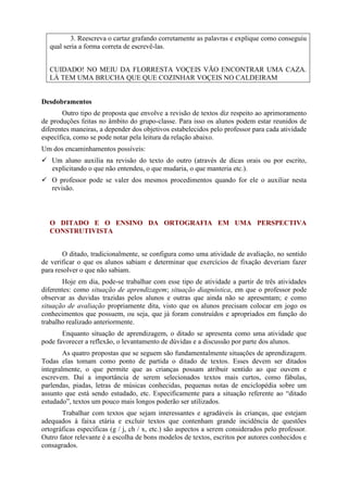 3. Reescreva o cartaz grafando corretamente as palavras e explique como conseguiu
qual seria a forma correta de escrevê-las.
CUIDADO! NO MEIU DA FLORRESTA VOÇEIS VÃO ENCONTRAR UMA CAZA.
LÁ TEM UMA BRUCHA QUE QUE COZINHAR VOÇEIS NO CALDEIRAM
Desdobramentos
Outro tipo de proposta que envolve a revisão de textos diz respeito ao aprimoramento
de produções feitas no âmbito do grupo-classe. Para isso os alunos podem estar reunidos de
diferentes maneiras, a depender dos objetivos estabelecidos pelo professor para cada atividade
específica, como se pode notar pela leitura da relação abaixo.
Um dos encaminhamentos possíveis:
 Um aluno auxilia na revisão do texto do outro (através de dicas orais ou por escrito,
explicitando o que não entendeu, o que mudaria, o que manteria etc.).
 O professor pode se valer dos mesmos procedimentos quando for ele o auxiliar nesta
revisão.
O DITADO E O ENSINO DA ORTOGRAFIA EM UMA PERSPECTIVA
CONSTRUTIVISTA
O ditado, tradicionalmente, se configura como uma atividade de avaliação, no sentido
de verificar o que os alunos sabiam e determinar que exercícios de fixação deveriam fazer
para resolver o que não sabiam.
Hoje em dia, pode-se trabalhar com esse tipo de atividade a partir de três atividades
diferentes: como situação de aprendizagem; situação diagnóstica, em que o professor pode
observar as duvidas trazidas pelos alunos e outras que ainda não se apresentam; e como
situação de avaliação propriamente dita, visto que os alunos precisam colocar em jogo os
conhecimentos que possuem, ou seja, que já foram construídos e apropriados em função do
trabalho realizado anteriormente.
Enquanto situação de aprendizagem, o ditado se apresenta como uma atividade que
pode favorecer a reflexão, o levantamento de dúvidas e a discussão por parte dos alunos.
As quatro propostas que se seguem são fundamentalmente situações de aprendizagem.
Todas elas tomam como ponto de partida o ditado de textos. Esses devem ser ditados
integralmente, o que permite que as crianças possam atribuir sentido ao que ouvem e
escrevem. Daí a importância de serem selecionados textos mais curtos, como fábulas,
parlendas, piadas, letras de músicas conhecidas, pequenas notas de enciclopédia sobre um
assunto que está sendo estudado, etc. Especificamente para a situação referente ao “ditado
estudado”, textos um pouco mais longos poderão ser utilizados.
Trabalhar com textos que sejam interessantes e agradáveis às crianças, que estejam
adequados à faixa etária e excluir textos que contenham grande incidência de questões
ortográficas específicas (g / j, ch / x, etc.) são aspectos a serem considerados pelo professor.
Outro fator relevante é a escolha de bons modelos de textos, escritos por autores conhecidos e
consagrados.
 
