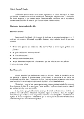 Ditado Duplas X Duplas
Outra forma possível é realizar o ditado, organizando os alunos em duplas, de forma
que possam discutir dúvidas e trocar informações sobre regras e regularidades. Assim como
nas outras propostas, o que importa não é o resultado final do ditado, mas o processo de
reflexão sobre o sistema de notação, que é desencadeado com a atividade.
Ditado com Antecipação de Dúvidas
Encaminhamentos:
Esta atividade é realizada coletivamente. O professor ou um dos alunos dita o texto. O
professor vai focando a dificuldade ortográfica durante o próprio ditado, através de questões
pontuais:
 “Como uma pessoa que ainda não sabe escrever bem a nossa língua, grafaria esta
palavra?”
 “E quem sabe? Como deveria escrever?”
 “É fácil de se enganar?”
 “Em que letras podemos errar?”
 “O que podemos dizer para uma criança menor que não saiba escrever esta palavra?”
O texto é ditado até o final.
Desdobramentos
Há dois princípios que norteiam esta atividade: instituir a atitude de duvidar da escrita
das palavras e discutir as possibilidades (forma correta e incorreta) de se grafar um
determinado vocábulo. Esta é uma forma de fazer com que as crianças possam observar que
palavras ou que ocorrências podem gerar mais dúvidas e até decisões incorretas.
Além disso, é possível que o aluno perceba que o momento da produção é o momento
de se instaurar dúvidas, de se questionar. Nesse sentido, o professor, tendo em vista o papel
que aqui exerce, atua como um modelo.
É importante que, gradativamente, esse tipo de ditado se torne menos diretivo e o
professor passe a focalizar a dificuldade ortográfica depois de ditar toda a frase, por exemplo:
“Nesse trecho que acabo de ditar, que palavras um aluno desta série poderia errar? Onde está
o grupo de risco?” Aos poucos é fundamental que os alunos passem a assumir essa função de
centrar a atenção nas dificuldades ortográficas.
 