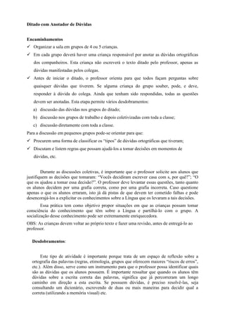 Ditado com Anotador de Dúvidas
Encaminhamentos
 Organizar a sala em grupos de 4 ou 5 crianças.
 Em cada grupo deverá haver uma criança responsável por anotar as dúvidas ortográficas
dos companheiros. Esta criança não escreverá o texto ditado pelo professor, apenas as
dúvidas manifestadas pelos colegas.
 Antes de iniciar o ditado, o professor orienta para que todos façam perguntas sobre
quaisquer dúvidas que tiverem. Se alguma criança do grupo souber, pode, e deve,
responder à dúvida do colega. Ainda que tenham sido respondidas, todas as questões
devem ser anotadas. Esta etapa permite vários desdobramentos:
a) discussão das dúvidas nos grupos do ditado;
b) discussão nos grupos de trabalho e depois coletivizadas com toda a classe;
c) discussão diretamente com toda a classe.
Para a discussão em pequenos grupos pode-se orientar para que:
 Procurem uma forma de classificar os “tipos” de dúvidas ortográficas que tiveram;
 Discutam e listem regras que possam ajudá-los a tomar decisões em momentos de
dúvidas, etc.
Durante as discussões coletivas, é importante que o professor solicite aos alunos que
justifiquem as decisões que tomaram: “Vocês decidiram escrever casa com s, por quê?”; “O
que os ajudou a tomar essa decisão?”. O professor deve levantar essas questões, tanto quanto
os alunos decidem por uma grafia correta, como por uma grafia incorreta. Caso questione
apenas o que os alunos erraram, isto já dá pistas de que devem ter cometido falhas e pode
desencorajá-los a explicitar os conhecimentos sobre a Língua que os levaram a tais decisões.
Essa prática tem como objetivo propor situações em que as crianças possam tomar
consciência do conhecimento que têm sobre a Língua e partilhá-lo com o grupo. A
socialização desse conhecimento pode ser extremamente enriquecedora.
OBS: As crianças devem voltar ao próprio texto e fazer uma revisão, antes de entregá-lo ao
professor.
Desdobramentos:
Este tipo de atividade é importante porque trata de um espaço de reflexão sobre a
ortografia das palavras (regras, etimologia, grupos que oferecem maiores “riscos de erros”,
etc.). Além disso, serve como um instrumento para que o professor possa identificar quais
são as dúvidas que os alunos possuem. É importante ressaltar que quando os alunos têm
dúvidas sobre a escrita correta das palavras, significa que já percorreram um longo
caminho em direção a esta escrita. Se possuem dúvidas, é preciso resolvê-las, seja
consultando um dicionário, escrevendo de duas ou mais maneiras para decidir qual a
correta (utilizando a memória visual) etc.
 
