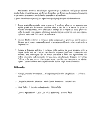 Analisando a produção das crianças, é possível que o professor verifique que existem
muitas faltas ortográficas que não foram discutidas, não foram questionadas pelos grupos,
o que mostra serem aspectos ainda não observáveis pelos alunos.
A partir da análise das produções, o professor pode propor alguns desdobramentos:
 Trocar as dúvidas anotadas entre os grupos. O professor observa, por exemplo, que
alguns grupos não levantaram questões sobre o uso do s / z apesar de grafar as
palavras incorretamente. Pode oferecer às crianças as anotações de outro grupo que
tenha abordado esse aspecto, solicitando que discutam e comparem com seus próprios
registros, levantando diferenças e semelhanças.
 Em um ditado posterior, o professor pode reorganizar os grupos de acordo com as
dúvidas que tiveram, procurando reunir crianças com diferentes observáveis sobre a
língua escrita.
 Durante a discussão coletiva, o professor pode registrar na lousa as regras sobre a
língua escrita que as crianças vão dizendo enquanto justificam a ortografia das
palavras. São formulações que os alunos constróem a partir das regularidades que
podem observar a cada momento, por essa razão são chamadas de regras provisórias.
Pode-se pedir para que as crianças procurem exemplos que comprovem ou não tais
regras. Destes exemplos trazidos pelos alunos podem surgir novas discussões.
Bibliografia:
— Planejar, avaliar e documentar… A diagramação dos erros ortográficos. – Escola da
Vila.
— Ortografia: ensinar e aprender – Artur Gomes de Morais – Editora Ática.
— Isto é Tudo – O livro do conhecimento – Editora Três.
— Coleção Aprendendo – César Coll e Ana Teberosky – Editora Ática.
 