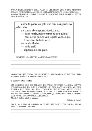 PAULA DATILOGRAFOU ESTA PIADA E VERIFICOU QUE A SUA MÁQUINA
ESTAVA COM PROBLEMAS, POIS AS LETRAS MAIÚSCULAS NÃO APARECIAM.
VAMOS AJUDÁ-LA, LENDO A PIADA E RISCANDO ONDE DEVERIA HAVER
LETRA MAIÚSCULA.
DEVEMOS USAR LETRA MAIÚSCULA QUANDO:
___________________________________________________________________________
___________________________________________________________________________
___________________________________________________________________________
AO COPIAR ESTE TEXTO, PAULO ESCREVEU ALGUMAS PALAVRAS COM ERRO.
VAMOS AJUDÁ-LO A ARRUMAR O TEXTO?
O Cachorro e Sua Sombra
UM CAXORRO COM UM PEDASSO DE CARNE ROUBADA NA BOCA ESTAVA
ATRAVESSANDO UM RIU A CAMINHO DE SUA CAZA QUANDO VIU SUA
SOMBRA REFLETIDA NA ÁGA. PENSANDO QUE ESTAVA VENDO OUTRO
CACHORRO COM OUTRO PEDAÇO DE CARNE, ELE ABOCANHOU O REFLEXO
PARA SE APROPRIAR DA OUTRA CARNE, MAS QUANDO ABRIU A BOCA DEIXOU
CAIR NO RIO O PEDAÇO QUE JÁ ERA DELE.
Moral: A Cobiça não leva a nada.
(Fábulas de Esopo)
COPIE NAS LINHAS ABAIXO, O TEXTO REVISADO COM AS PALAVRAS
ESCRITAS CORRETAMENTE.
___________________________________________________________________________
___________________________________________________________________________
___________________________________________________________________________
outra do pobre do gato que caiu nas garras do
joãozinho:
a vizinha abre a porta. é joãozinho.
— dona maria, posso entrar no seu quintal?
— não. deixa que eu vou lá para você. o que
é que caiu lá desta vez?
— minha flecha.
— onde está?
— espetada no seu gato.
 