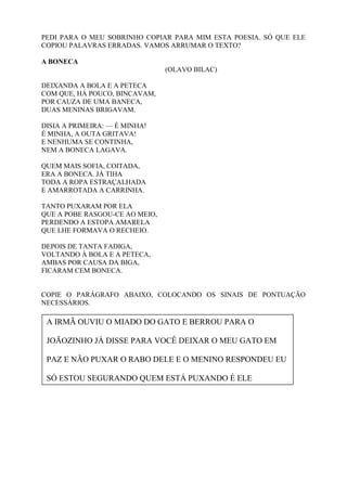 PEDI PARA O MEU SOBRINHO COPIAR PARA MIM ESTA POESIA. SÓ QUE ELE
COPIOU PALAVRAS ERRADAS. VAMOS ARRUMAR O TEXTO?
A BONECA
(OLAVO BILAC)
DEIXANDA A BOLA E A PETECA
COM QUE, HÁ POUCO, BINCAVAM,
POR CAUZA DE UMA BANECA,
DUAS MENINAS BRIGAVAM.
DISIA A PRIMEIRA: — É MINHA!
É MINHA, A OUTA GRITAVA!
E NENHUMA SE CONTINHA,
NEM A BONECA LAGAVA.
QUEM MAIS SOFIA, COITADA,
ERA A BONECA. JÁ TIHA
TODA A ROPA ESTRAÇALHADA
E AMARROTADA A CARRINHA.
TANTO PUXARAM POR ELA
QUE A POBE RASGOU-CE AO MEIO,
PERDENDO A ESTOPA AMARELA
QUE LHE FORMAVA O RECHEIO.
DEPOIS DE TANTA FADIGA,
VOLTANDO À BOLA E A PETECA,
AMBAS POR CAUSA DA BIGA,
FICARAM CEM BONECA.
COPIE O PARÁGRAFO ABAIXO, COLOCANDO OS SINAIS DE PONTUAÇÃO
NECESSÁRIOS.
A IRMÃ OUVIU O MIADO DO GATO E BERROU PARA O
JOÃOZINHO JÁ DISSE PARA VOCÊ DEIXAR O MEU GATO EM
PAZ E NÃO PUXAR O RABO DELE E O MENINO RESPONDEU EU
SÓ ESTOU SEGURANDO QUEM ESTÁ PUXANDO É ELE
 