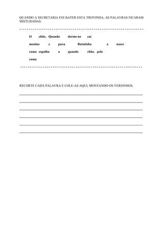 QUANDO A SECRETARIA FOI BATER ESTA TROVINHA, AS PALAVRAS FICARAM
MISTURADAS.
- - - - - - - - - - - - - - - - - - - - - - - - - - - - - - - - - - - - - - - - - - - - - - - - - - - - - - - - - - - - - - - - -
O chão. Quando dorme no cai
menino e puxa Batatinha a nasce
cama espalha a quando chão. pelo
rama
- - - - - - - - - - - - - - - - - - - - - - - - - - - - - - - - - - - - - - - - - - - - - - - - - - - - - - - - - - - - - - - -
RECORTE CADA PALAVRA E COLE-AS AQUI, MONTANDO OS VERSINHOS.
___________________________________________________________________________
___________________________________________________________________________
___________________________________________________________________________
___________________________________________________________________________
___________________________________________________________________________
___________________________________________________________________________
 