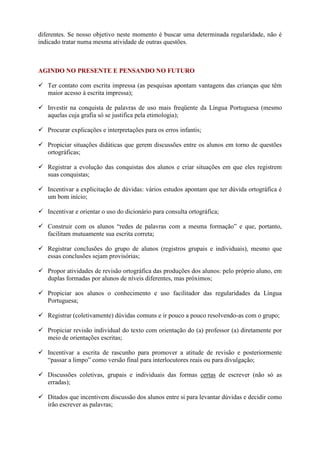 diferentes. Se nosso objetivo neste momento é buscar uma determinada regularidade, não é
indicado tratar numa mesma atividade de outras questões.
AGINDO NO PRESENTE E PENSANDO NO FUTURO
 Ter contato com escrita impressa (as pesquisas apontam vantagens das crianças que têm
maior acesso à escrita impressa);
 Investir na conquista de palavras de uso mais freqüente da Língua Portuguesa (mesmo
aquelas cuja grafia só se justifica pela etimologia);
 Procurar explicações e interpretações para os erros infantis;
 Propiciar situações didáticas que gerem discussões entre os alunos em torno de questões
ortográficas;
 Registrar a evolução das conquistas dos alunos e criar situações em que eles registrem
suas conquistas;
 Incentivar a explicitação de dúvidas: vários estudos apontam que ter dúvida ortográfica é
um bom início;
 Incentivar e orientar o uso do dicionário para consulta ortográfica;
 Construir com os alunos “redes de palavras com a mesma formação” e que, portanto,
facilitam mutuamente sua escrita correta;
 Registrar conclusões do grupo de alunos (registros grupais e individuais), mesmo que
essas conclusões sejam provisórias;
 Propor atividades de revisão ortográfica das produções dos alunos: pelo próprio aluno, em
duplas formadas por alunos de níveis diferentes, mas próximos;
 Propiciar aos alunos o conhecimento e uso facilitador das regularidades da Língua
Portuguesa;
 Registrar (coletivamente) dúvidas comuns e ir pouco a pouco resolvendo-as com o grupo;
 Propiciar revisão individual do texto com orientação do (a) professor (a) diretamente por
meio de orientações escritas;
 Incentivar a escrita de rascunho para promover a atitude de revisão e posteriormente
“passar a limpo” como versão final para interlocutores reais ou para divulgação;
 Discussões coletivas, grupais e individuais das formas certas de escrever (não só as
erradas);
 Ditados que incentivem discussão dos alunos entre si para levantar dúvidas e decidir como
irão escrever as palavras;
 